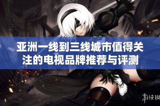 亚洲一线到三线城市值得关注的电视品牌推荐与评测