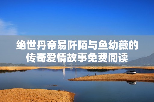 绝世丹帝易阡陌与鱼幼薇的传奇爱情故事免费阅读