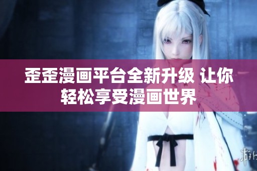 歪歪漫画平台全新升级 让你轻松享受漫画世界