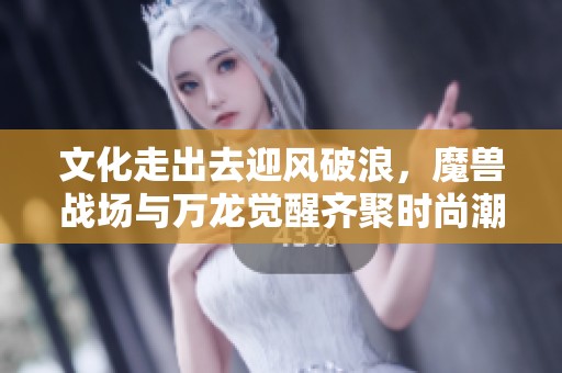 文化走出去迎风破浪，魔兽战场与万龙觉醒齐聚时尚潮流