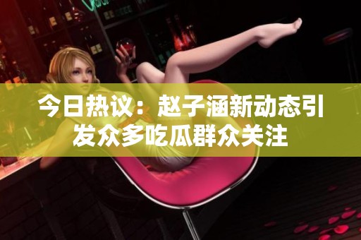 今日热议：赵子涵新动态引发众多吃瓜群众关注