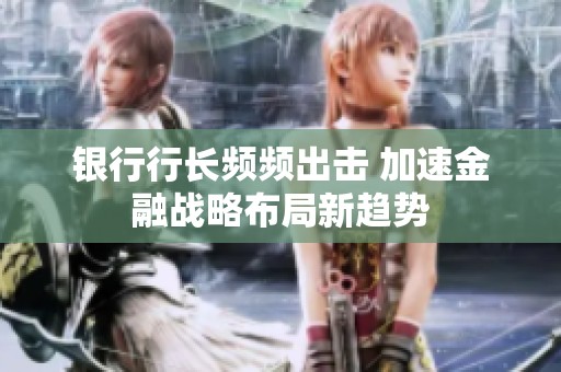 银行行长频频出击 加速金融战略布局新趋势