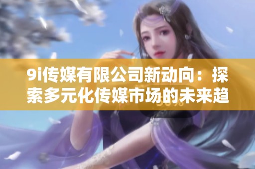 9i传媒有限公司新动向：探索多元化传媒市场的未来趋势