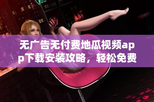无广告无付费地瓜视频app下载安装攻略，轻松免费观看大片