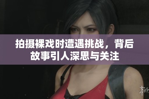 拍摄裸戏时遭遇挑战，背后故事引人深思与关注