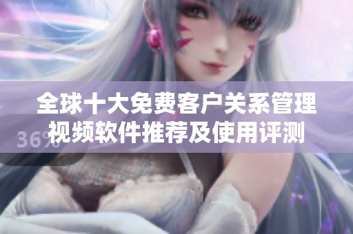 全球十大免费客户关系管理视频软件推荐及使用评测
