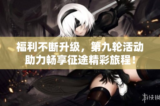 福利不断升级，第九轮活动助力畅享征途精彩旅程！
