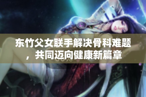 东竹父女联手解决骨科难题，共同迈向健康新篇章