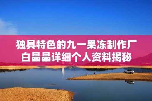 独具特色的九一果冻制作厂白晶晶详细个人资料揭秘