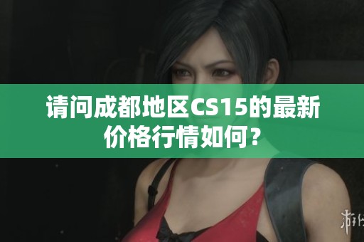 请问成都地区CS15的最新价格行情如何？