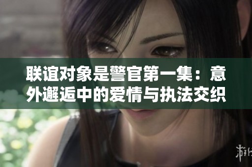 联谊对象是警官第一集：意外邂逅中的爱情与执法交织