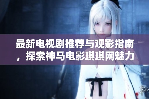 最新电视剧推荐与观影指南，探索神马电影琪琪网魅力之处