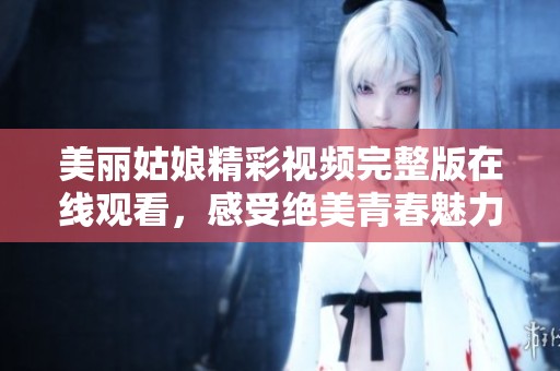 美丽姑娘精彩视频完整版在线观看，感受绝美青春魅力
