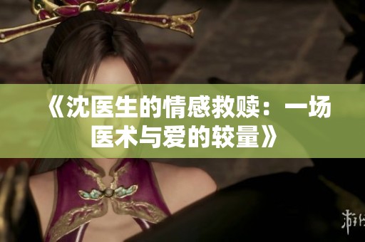 《沈医生的情感救赎：一场医术与爱的较量》