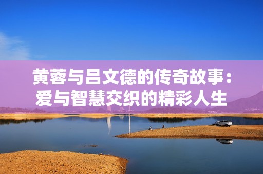 黄蓉与吕文德的传奇故事：爱与智慧交织的精彩人生