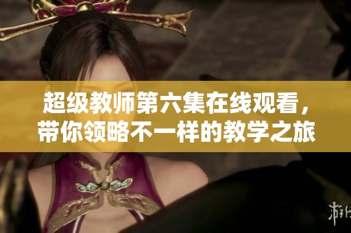 超级教师第六集在线观看，带你领略不一样的教学之旅