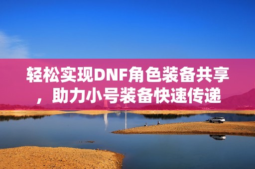 轻松实现DNF角色装备共享，助力小号装备快速传递