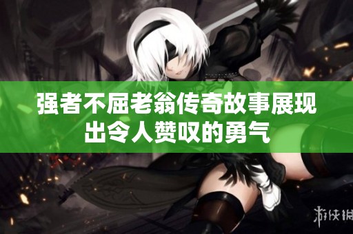 强者不屈老翁传奇故事展现出令人赞叹的勇气