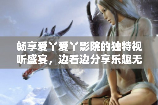 畅享爱丫爱丫影院的独特视听盛宴，边看边分享乐趣无穷
