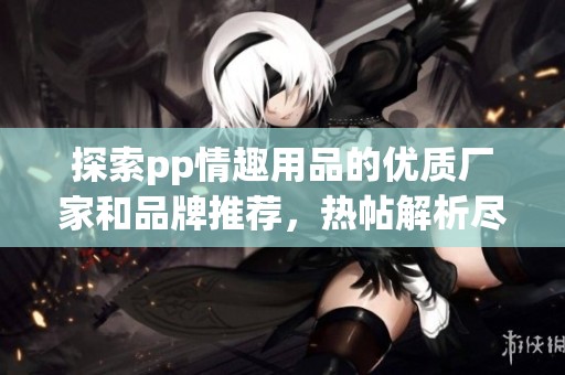 探索pp情趣用品的优质厂家和品牌推荐，热帖解析尽在阿里巴巴