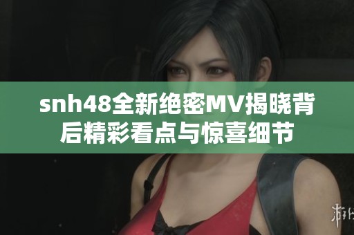 snh48全新绝密MV揭晓背后精彩看点与惊喜细节