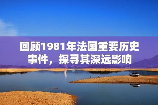 回顾1981年法国重要历史事件，探寻其深远影响