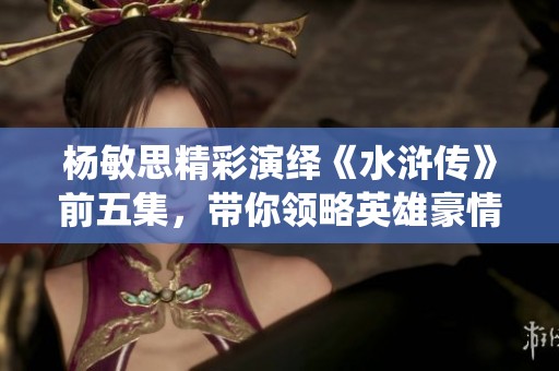 杨敏思精彩演绎《水浒传》前五集，带你领略英雄豪情