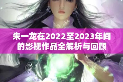 朱一龙在2022至2023年间的影视作品全解析与回顾