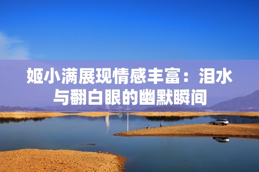 姬小满展现情感丰富：泪水与翻白眼的幽默瞬间