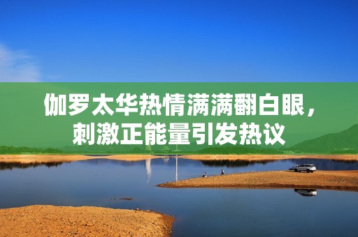 伽罗太华热情满满翻白眼，刺激正能量引发热议