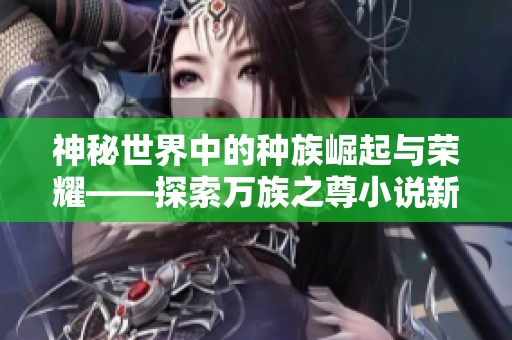 神秘世界中的种族崛起与荣耀——探索万族之尊小说新篇章
