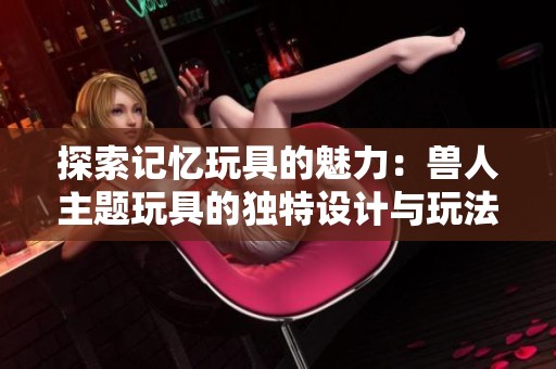 探索记忆玩具的魅力：兽人主题玩具的独特设计与玩法
