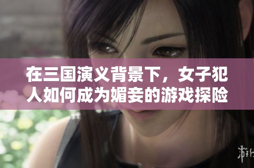 在三国演义背景下，女子犯人如何成为媚妾的游戏探险之旅