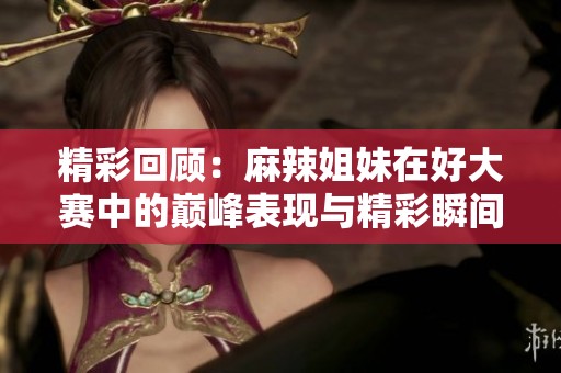 精彩回顾：麻辣姐妹在好大赛中的巅峰表现与精彩瞬间