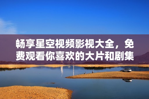 畅享星空视频影视大全，免费观看你喜欢的大片和剧集
