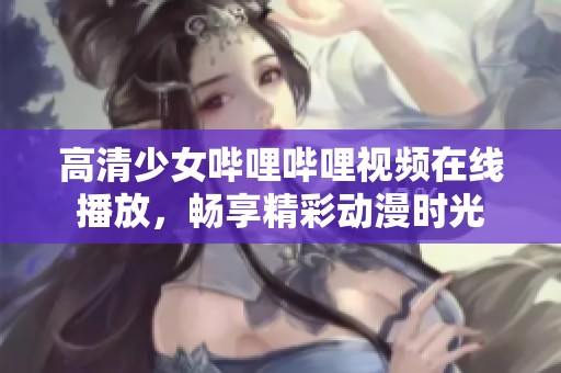 高清少女哔哩哔哩视频在线播放，畅享精彩动漫时光