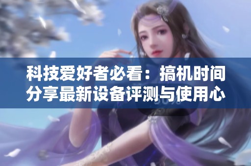 科技爱好者必看：搞机时间分享最新设备评测与使用心得
