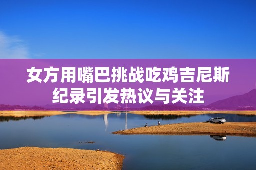 女方用嘴巴挑战吃鸡吉尼斯纪录引发热议与关注
