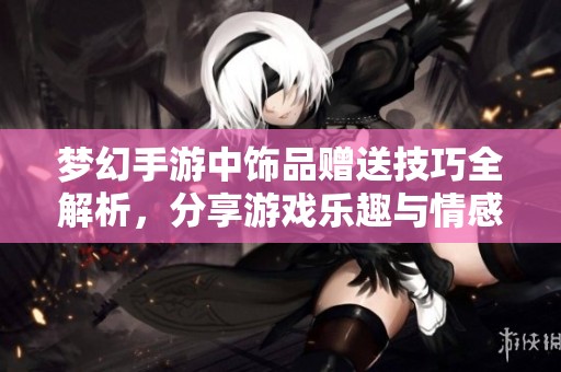 梦幻手游中饰品赠送技巧全解析，分享游戏乐趣与情感瞬间