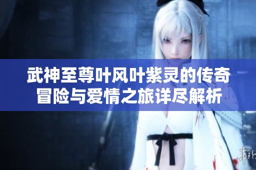 武神至尊叶风叶紫灵的传奇冒险与爱情之旅详尽解析
