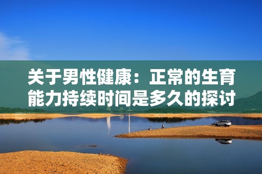 关于男性健康：正常的生育能力持续时间是多久的探讨