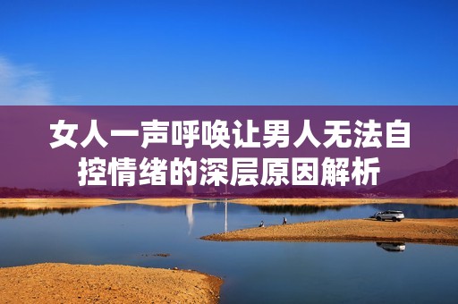 女人一声呼唤让男人无法自控情绪的深层原因解析