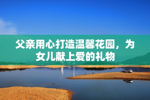 父亲用心打造温馨花园，为女儿献上爱的礼物