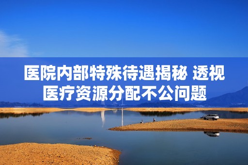 医院内部特殊待遇揭秘 透视医疗资源分配不公问题