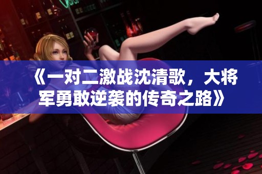 《一对二激战沈清歌，大将军勇敢逆袭的传奇之路》