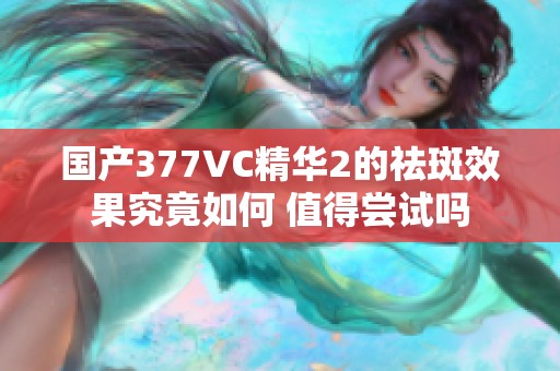 国产377VC精华2的祛斑效果究竟如何 值得尝试吗