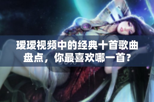 瑷瑷视频中的经典十首歌曲盘点，你最喜欢哪一首？