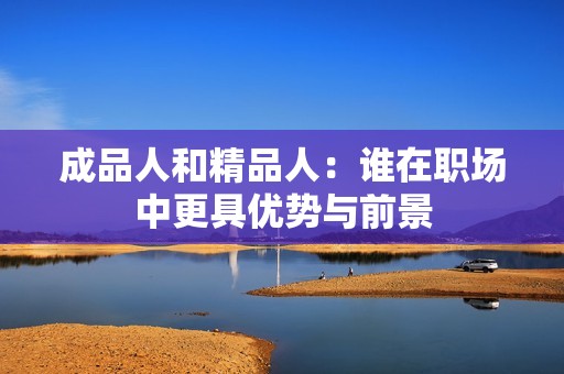 成品人和精品人：谁在职场中更具优势与前景