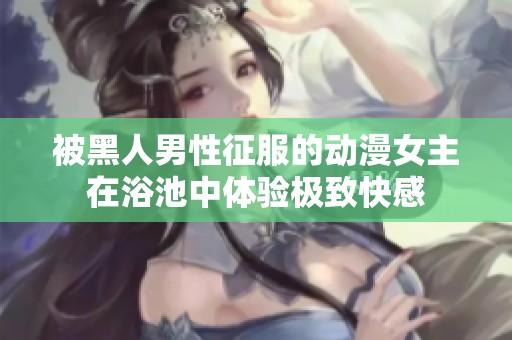 被黑人男性征服的动漫女主在浴池中体验极致快感