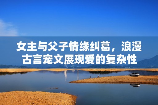 女主与父子情缘纠葛，浪漫古言宠文展现爱的复杂性